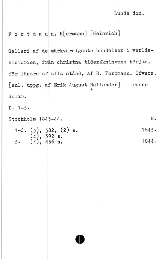  ﻿Lunds don.
Portmann, H[ermann] [Heinrich]
Galleri af de märkvärdigaste händelser i verlds-
historien, från ohristna tideräkningens början,
för läsare af alla stånd, af H. Fortmann. Öfvers.
[enl. uppg. af Erik August Hallanderl i trenne
+
delar.
D. 1-3-
Stockholm 1843-44*
1-2.
3.
(3)	, 382, (2)
(4)	, 392 s.
(4), 456 s.
s.
8.
1843.
1844-